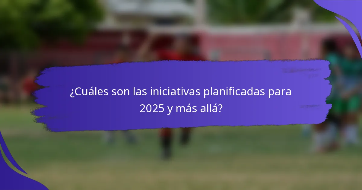 ¿Cuáles son las iniciativas planificadas para 2025 y más allá?